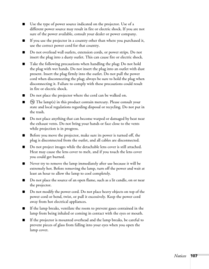 Page 107Notices107
■Use the type of power source indicated on the projector. Use of a 
different power source may result in fire or electric shock. If you are not 
sure of the power available, consult your dealer or power company.
■If you use the projector in a country other than where you purchased it, 
use the correct power cord for that country.
■Do not overload wall outlets, extension cords, or power strips. Do not 
insert the plug into a dusty outlet. This can cause fire or electric shock.
■Take the...