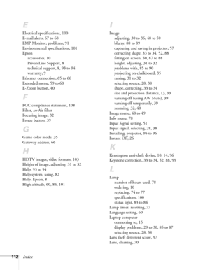 Page 112112Index
E
Electrical specifications, 100
E-mail alerts, 67 to 68
EMP Monitor, problems, 91
Environmental specifications, 101
Epson
accessories, 10
PrivateLine Support, 8
technical support, 8, 93 to 94
warranty, 9
Ethernet connection, 65 to 66
Extended menu, 59 to 60
E-Zoom button, 40
F
FCC compliance statement, 108
Filter, see Air filter
Focusing image, 32
Freeze button, 39
G
Game color mode, 35
Gateway address, 66
H
HDTV images, video formats, 103
Height of image, adjusting, 31 to 32
Help, 93 to 94...