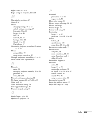 Page 113Index113 Lights, status, 83 to 84
Logo, saving on projector, 56 to 58
M
Mac, display problems, 87
Manuals, 8
Menus
changing settings, 46 to 47
default settings, restoring, 47
Extended, 59 to 60
Image, 48 to 49
Info, 78
network, 66, 67
Settings, 52 to 53
Signal, 50 to 52
User’s Logo, 57
Monitoring projector, e-mail notifications, 
67 to 68
Mouse
compatibility, 99
using remote control as, 42
Multiple projectors, controlling, 43 to 44
Multi-screen color adjustment, 61
N
Network
cable, 23
managing projector...