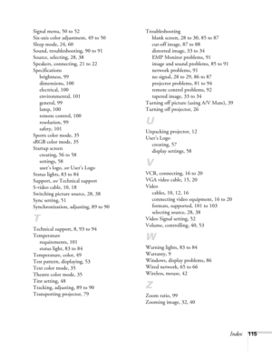 Page 115Index115 Signal menu, 50 to 52
Six-axis color adjustment, 49 to 50
Sleep mode, 24, 60
Sound, troubleshooting, 90 to 91
Source, selecting, 28, 38
Speakers, connecting, 21 to 22
Specifications
brightness, 99
dimensions, 100
electrical, 100
environmental, 101
general, 99
lamp, 100
remote control, 100
resolution, 99
safety, 101
Sports color mode, 35
sRGB color mode, 35
Startup screen
creating, 56 to 58
settings, 58
user’s logo, see User’s Logo
Status lights, 83 to 84
Support, see Technical support
S-video...