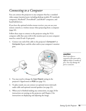 Page 15Setting Up the Projector15
Connecting to a Computer
You can connect the projector to any computer that has a standard 
video output (monitor) port, including desktop models, PC notebook 
computers, MacBook
®, PowerBook®, and iBook® computers, and 
hand-held devices. 
If you have the optional wireless mouse receiver, you can use your 
remote control as a wireless mouse when projecting from a computer 
(page 42).
Follow these steps to connect to the projector using the VGA 
computer cable that came with it...