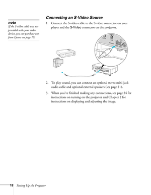 Page 1818Setting Up the Projector
Connecting an S-Video Source
1. Connect the S-video cable to the S-video connector on your 
player and the 
S-Video connector on the projector.
2. To play sound, you can connect an optional stereo mini-jack 
audio cable and optional external speakers (see page 21).
3. When you’ve finished making any connections, see page 24 for 
instructions on turning on the projector and Chapter 2 for 
instructions on displaying and adjusting the image.
note
If the S-video cable was not...