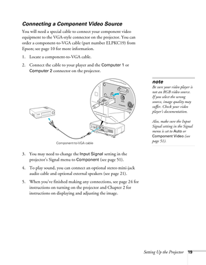 Page 19Setting Up the Projector19
Connecting a Component Video Source
You will need a special cable to connect your component video 
equipment to the VGA-style connector on the projector. You can 
order a component-to-VGA cable (part number ELPKC19) from 
Epson; see page 10 for more information.
1. Locate a component-to-VGA cable.
2. Connect the cable to your player and the 
Computer 1 or 
Computer 2 connector on the projector.
3. You may need to change the 
Input Signal setting in the 
projector’s Signal menu...