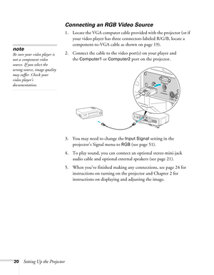 Page 2020Setting Up the Projector
Connecting an RGB Video Source
1. Locate the VGA computer cable provided with the projector (or if 
your video player has three connectors labeled R/G/B, locate a 
component-to-VGA cable as shown on page 19). 
2. Connect the cable to the video port(s) on your player and 
the 
Computer1 or Computer2 port on the projector.
3. You may need to change the 
Input Signal setting in the 
projector’s Signal menu to 
RGB (see page 51).
4. To play sound, you can connect an optional stereo...