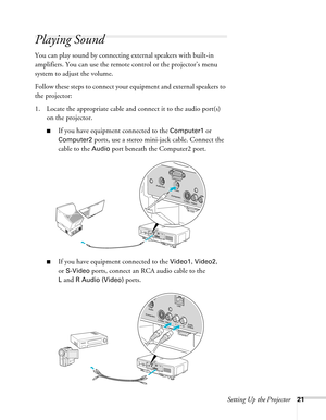 Page 21Setting Up the Projector21
Playing Sound
You can play sound by connecting external speakers with built-in 
amplifiers. You can use the remote control or the projector’s menu 
system to adjust the volume.
Follow these steps to connect your equipment and external speakers to 
the projector:
1. Locate the appropriate cable and connect it to the audio port(s) 
on the projector.
■If you have equipment connected to the Computer1 or 
Computer2 ports, use a stereo mini-jack cable. Connect the 
cable to the...