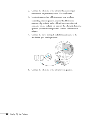 Page 2222Setting Up the Projector2. Connect the other end of the cable to the audio output 
connector(s) on your computer or video equipment. 
3. Locate the appropriate cable to connect your speakers. 
Depending on your speakers, you may be able to use a 
commercially available audio cable with a stereo mini-jack 
connector on one end and pin jacks on the other end. For some 
speakers, you may have to purchase a special cable or use an 
adapter.
4. Connect the stereo mini-jack end of the audio cable to the...