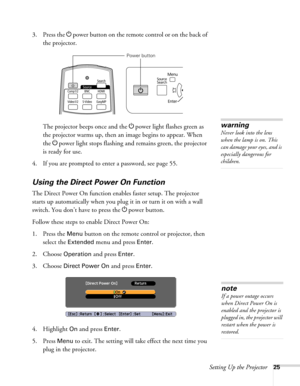 Page 25Setting Up the Projector25
3. Press the Ppower button on the remote control or on the back of 
the projector.
The projector beeps once and the Ppower light flashes green as 
the projector warms up, then an image begins to appear. When 
the Ppower light stops flashing and remains green, the projector 
is ready for use. 
4. If you are prompted to enter a password, see page 55.
Using the Direct Power On Function
The Direct Power On function enables faster setup. The projector 
starts up automatically when...