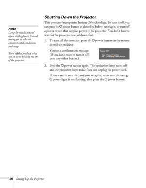 Page 2626Setting Up the Projector
Shutting Down the Projector
This projector incorporates Instant Off technology. To turn it off, you 
can press its Ppower button as described below, unplug it, or turn off 
a power switch that supplies power to the projector. You don’t have to 
wait for the projector to cool down first. 
1. To turn off the projector, press the Ppower
 button on the remote 
control or projector.
You see a confirmation message. 
(If you don’t want to turn it off, 
press any other button.)
2....