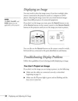 Page 2828Displaying and Adjusting the Image
Displaying an Image
You may need to select the image source if you have multiple video 
sources connected to the projector (such as a computer or DVD 
player). Selecting the image source lets you switch between images 
input from different pieces of connected equipment. 
If you don’t see the image you want, press the 
Search button or one 
of the 
Source buttons on the remote control, or the Source Search 
button on the projector until you see the image you want to...