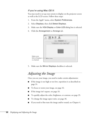 Page 3030Displaying and Adjusting the Image
If you’re using Mac OS X:
You may need to set up your system to display on the projector screen 
as well as the LCD screen. Follow these steps:
1. From the Apple
® menu, select System Preferences.
2. Select 
Displays, then click Detect Displays.
3. Make sure the 
VGA Display or Color LCD dialog box is selected.
4. Click the 
Arrangement or Arrange tab.
5. Make sure the 
Mirror Displays checkbox is selected. 
Adjusting the Image
Once you see your image, you need to...