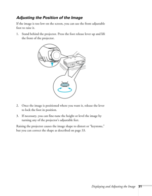 Page 31Displaying and Adjusting the Image31
Adjusting the Position of the Image
If the image is too low on the screen, you can use the front adjustable 
foot to raise it. 
1. Stand behind the projector. Press the foot release lever up and lift 
the front of the projector.
2. Once the image is positioned where you want it, release the lever 
to lock the foot in position.
3. If necessary, you can fine-tune the height or level the image by 
turning any of the projector’s adjustable feet.
Raising the projector...