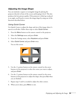 Page 33Displaying and Adjusting the Image33
Adjusting the Image Shape
You can maintain a square or rectangular image by placing the 
projector directly in front of the screen and keeping it level. This also 
produces the best picture quality. If the projector is tilted up or placed 
at an angle, you’ll need to correct the image shape by using one of the 
functions described below. 
Using Quick Corner
Use Quick Corner to adjust the shape and size of the image when it’s 
uneven on all sides. Follow these steps to...