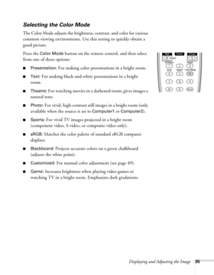 Page 35Displaying and Adjusting the Image35
Selecting the Color Mode
The Color Mode adjusts the brightness, contrast, and color for various 
common viewing environments. Use this setting to quickly obtain a 
good picture.
Press the 
Color Mode button on the remote control, and then select 
from one of these options:
■Presentation: For making color presentations in a bright room. 
■Text: For making black-and-white presentations in a bright 
room. 
■Theatre: For watching movies in a darkened room; gives images a...