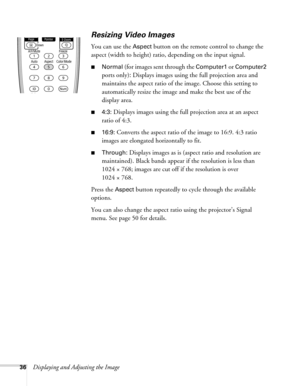 Page 3636Displaying and Adjusting the Image
Resizing Video Images
You can use the Aspect button on the remote control to change the 
aspect (width to height) ratio, depending on the input signal.
■Normal (for images sent through the Computer1 or Computer2 
ports only)
: Displays images using the full projection area and 
maintains the aspect ratio of the image. Choose this setting to 
automatically resize the image and make the best use of the 
display area.
■4:3: Displays images using the full projection area...