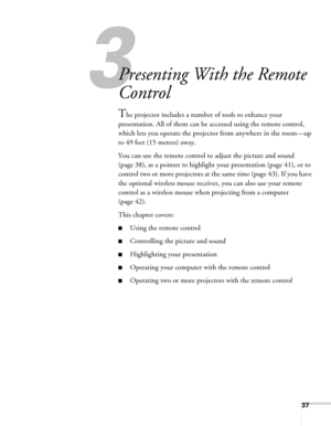 Page 3737
3
Presenting With the Remote 
Control
The projector includes a number of tools to enhance your 
presentation. All of them can be accessed using the remote control, 
which lets you operate the projector from anywhere in the room—up 
to 49 feet (15 meters) away. 
You can use the remote control to adjust the picture and sound 
(page 38), as a pointer to highlight your presentation (page 41), or to 
control two or more projectors at the same time (page 43). If you have 
the optional wireless mouse...