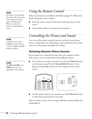 Page 3838Presenting With the Remote Control
Using the Remote Control
Make sure batteries are installed as described on page 78. Follow these 
tips for using the remote control: 
■Point the remote control at the front of the projector or at the 
screen.
■Stand within 49 feet (15 meters) of the projector.
Controlling the Picture and Sound
You can use the remote control to preview and select your picture 
sources, temporarily turn off the picture and sound, freeze the action, 
zoom in on the picture, and adjust...