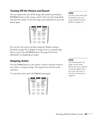 Page 39Presenting With the Remote Control39
Turning Off the Picture and Sound 
You can temporarily turn off the image and sound by pressing the 
A/V Mute button on the remote control. This turns the image black 
and stops the sound. To turn the image and sound back on, press the 
button again.
You can have the screen turn blue (using the Display setting as 
described on page 59) or display an image such as a company logo 
when you press the 
A/V Mute button. (See page 56 for more 
information on displaying an...