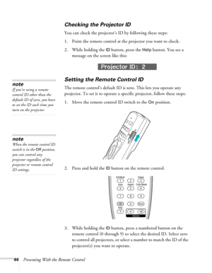 Page 4444Presenting With the Remote Control
Checking the Projector ID
You can check the projector’s ID by following these steps:
1. Point the remote control at the projector you want to check.
2. While holding the 
ID button, press the Help button. You see a 
message on the screen like this:
Setting the Remote Control ID
The remote control’s default ID is zero. This lets you operate any 
projector. To set it to operate a specific projector, follow these steps:
1. Move the remote control ID switch to the 
On...