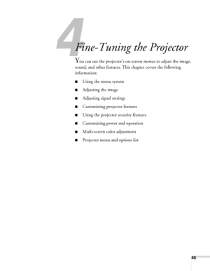 Page 4545
4
Fine-Tuning the Projector
You can use the projector’s on-screen menus to adjust the image, 
sound, and other features. This chapter covers the following 
information:
■Using the menu system
■Adjusting the image
■Adjusting signal settings
■Customizing projector features
■Using the projector security features
■Customizing power and operation
■Multi-screen color adjustment
■Projector menu and options list 