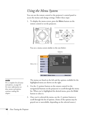 Page 4646Fine-Tuning the Projector
Using the Menu System
You can use the remote control or the projector’s control panel to 
access the menus and change settings. Follow these steps:
1. To display the menu screen, press the 
Menu button on the 
remote control or on the projector.
You see a menu screen similar to the one below:
The menus are listed on the left and the options available for the 
highlighted menu are shown on the right.
2. Use the  pointer button on the remote control (or the 
navigational buttons...