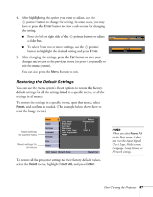 Page 47Fine-Tuning the Projector47
4. After highlighting the option you want to adjust, use the 
pointer button to change the setting. In some cases, you may 
have to press the 
Enter button to view a sub-screen for changing 
the setting.
■Press the left or right side of the  pointer button to adjust
a slider bar.
■To select from two or more settings, use the  pointer 
button to highlight the desired setting and press 
Enter. 
5. After changing the settings, press the 
Esc button to save your 
changes and...