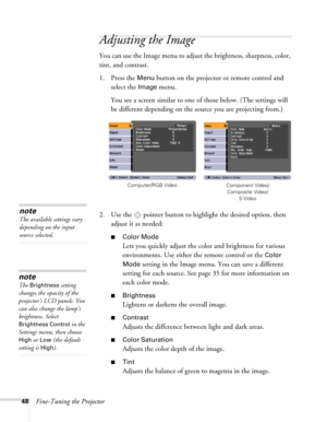 Page 4848Fine-Tuning the Projector
Adjusting the Image 
You can use the Image menu to adjust the brightness, sharpness, color, 
tint, and contrast. 
1. Press the 
Menu button on the projector or remote control and 
select the 
Image menu.
You see a screen similar to one of those below. (The settings will 
be different depending on the source you are projecting from.)
2. Use the  pointer button to highlight the desired option, then 
adjust it as needed:
■Color Mode
Lets you quickly adjust the color and...