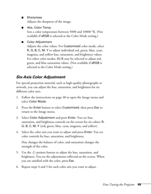 Page 49Fine-Tuning the Projector49
■Sharpness
Adjusts the sharpness of the image. 
■Abs. Color Temp.
Sets a color temperature between 5000 and 10000 °K. (Not 
available if 
sRGB is selected as the Color Mode setting.) 
■Color Adjustment
Adjusts the color values. For Customized color mode, select 
R, G, B, C, M, Y to adjust individual red, green, blue, cyan, 
magenta, and yellow hue, saturation, and brightness values. 
For other color modes, RGB may be selected to adjust red, 
green, and blue saturation values....