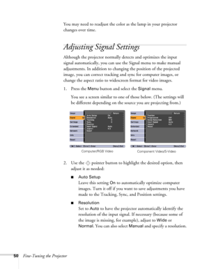 Page 5050Fine-Tuning the ProjectorYou may need to readjust the color as the lamp in your projector 
changes over time.
Adjusting Signal Settings
Although the projector normally detects and optimizes the input 
signal automatically, you can use the Signal menu to make manual 
adjustments. In addition to changing the position of the projected 
image, you can correct tracking and sync for computer images, or 
change the aspect ratio to widescreen format for video images. 
1. Press the 
Menu button and select the...