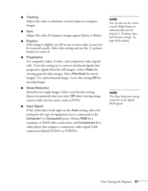 Page 51Fine-Tuning the Projector51
■Tracking 
Adjust this value to eliminate vertical stripes in computer 
images.
■Sync
Adjust this value if computer images appear blurry or flicker.
■Position
If the image is slightly cut off on one or more sides, it may not 
be centered exactly. Select this setting and use the  pointer 
button to center it.
■Progressive
For composite video, S-video, and component video signals 
only. Turn this setting on to convert interlaced signals into 
progressive signals (best for still...