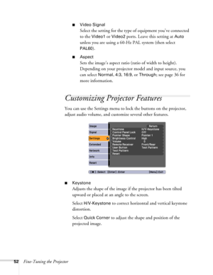 Page 5252Fine-Tuning the Projector
■Video Signal 
Select the setting for the type of equipment you’ve connected 
to the 
Video1 or Video2 ports. Leave this setting at Auto 
unless you are using a 60-Hz PAL system (then select 
PAL60).
■Aspect
Sets the image’s aspect ratio (ratio of width to height). 
Depending on your projector model and input source, you 
can select 
Normal, 4:3, 16:9, or Through; see page 36 for 
more information.
Customizing Projector Features
You can use the Settings menu to lock the...