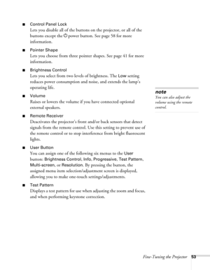 Page 53Fine-Tuning the Projector53
■Control Panel Lock
Lets you disable all of the buttons on the projector, or all of the 
buttons except the Ppower button. See page 58 for more 
information.
■Pointer Shape
Lets you choose from three pointer shapes. See page 41 for more 
information.
■Brightness Control
Lets you select from two levels of brightness. The Low setting 
reduces power consumption and noise, and extends the lamp’s 
operating life.
■Volume
Raises or lowers the volume if you have connected optional...