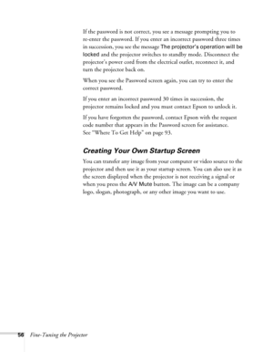 Page 5656Fine-Tuning the ProjectorIf the password is not correct, you see a message prompting you to 
re-enter the password. If you enter an incorrect password three times 
in succession, you see the message 
The projector’s operation will be 
locked 
and the projector switches to standby mode. Disconnect the 
projector’s power cord from the electrical outlet, reconnect it, and 
turn the projector back on. 
When you see the Password screen again, you can try to enter the 
correct password.
If you enter an...