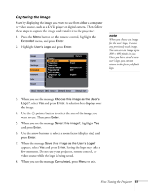 Page 57Fine-Tuning the Projector57
Capturing the Image
Start by displaying the image you want to use from either a computer 
or video source, such as a DVD player or digital camera. Then follow 
these steps to capture the image and transfer it to the projector: 
1. Press the 
Menu button on the remote control, highlight the 
Extended menu, and press Enter.
2. Highlight 
User’s Logo and press Enter. 
3. When you see the message 
Choose this image as the User’s 
Logo?
, select Yes and press Enter. A selection box...