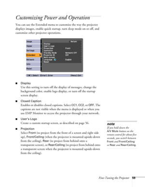 Page 59Fine-Tuning the Projector59
Customizing Power and Operation
You can use the Extended menu to customize the way the projector 
displays images, enable quick startup, turn sleep mode on or off, and 
customize other projector operations.
■Display
Use this setting to turn off the display of messages, change the 
background color, enable logo display, or turn off the startup 
screen display.
■Closed Caption
Enables or disables closed captions. Select CC1, CC2, or OFF. The 
captions are not visible when the...