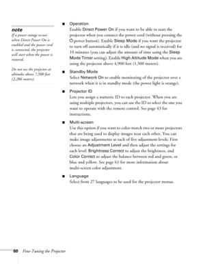 Page 6060Fine-Tuning the Projector
■Operation
Enable Direct Power On if you want to be able to start the 
projector when you connect the power cord (without pressing the
 
Ppower button). Enable Sleep Mode if you want the projector 
to turn off automatically if it is idle (and no signal is received) for 
10 minutes (you can adjust the amount of time using the 
Sleep 
Mode Timer
 setting). Enable High Altitude Mode when you are 
using the projector above 4,900 feet (1,500 meters). 
■Standby Mode
Select Network...