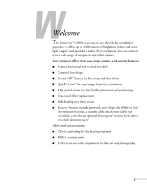 Page 77
-
Welcome
The PowerLite® G5000 is an easy-to-use, flexible for installation 
projector. It offers up to 4000 lumens of brightness (white and color 
light output) and provides a native XGA resolution. You can connect 
it to a wide range of computers and video sources.
Your projector offers these easy setup, control, and security features:
■Manual horizontal and vertical lens shift
■Centered lens design
■Instant Off ® feature for fast setup and shut down
■Quick Corner® for easy image shape/size...