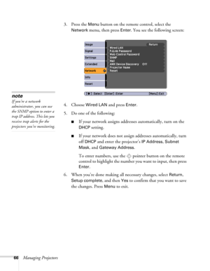 Page 6666Managing Projectors3. Press the 
Menu button on the remote control, select the 
Network menu, then press Enter. You see the following screen: 
4. Choose 
Wired LAN and press Enter.
5. Do one of the following:
■If your network assigns addresses automatically, turn on the 
DHCP setting.
■If your network does not assign addresses automatically, turn 
off 
DHCP and enter the projector’s IP Address, Subnet 
Mask
, and Gateway Address.
To enter numbers, use the  pointer button on the remote 
control to...