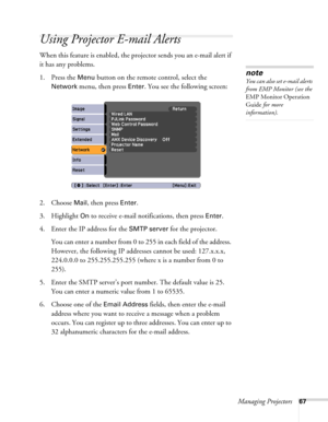 Page 67Managing Projectors67
Using Projector E-mail Alerts
When this feature is enabled, the projector sends you an e-mail alert if 
it has any problems. 
1. Press the 
Menu button on the remote control, select the 
Network menu, then press Enter. You see the following screen: 
2. Choose 
Mail, then press Enter.
3. Highlight 
On to receive e-mail notifications, then press Enter.
4. Enter the IP address for the 
SMTP server for the projector.
You can enter a number from 0 to 255 in each field of the address....