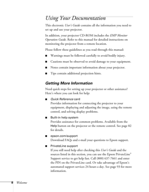 Page 88Welcome
Using Your Documentation
This electronic User’s Guide contains all the information you need to 
set up and use your projector.
In addition, your projector CD-ROM includes the EMP Monitor 
Operation Guide. Refer to this manual for detailed instructions on 
monitoring the projector from a remote location.
Please follow these guidelines as you read through this manual: 
■Warnings must be followed carefully to avoid bodily injury.
■Cautions must be observed to avoid damage to your equipment.
■Notes...