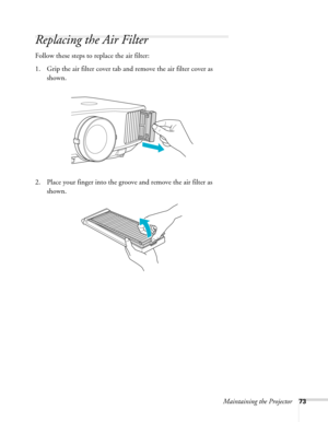 Page 73Maintaining the Projector73
Replacing the Air Filter
Follow these steps to replace the air filter:
1. Grip the air filter cover tab and remove the air filter cover as 
shown.
2. Place your finger into the groove and remove the air filter as 
shown. 