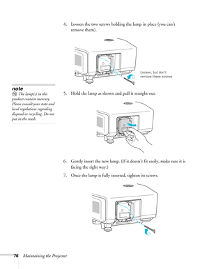 Page 7676Maintaining the Projector4. Loosen the two screws holding the lamp in place (you can’t 
remove them).
5. Hold the lamp as shown and pull it straight out.
 
6. Gently insert the new lamp. (If it doesn’t fit easily, make sure it is 
facing the right way.) 
7. Once the lamp is fully inserted, tighten its screws.
Loosen, but don’t 
remove these screws
note
The lamp(s) in this 
product contain mercury. 
Please consult your state and 
local regulations regarding 
disposal or recycling. Do not 
put in the...