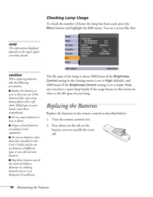 Page 7878Maintaining the Projector
Checking Lamp Usage 
To check the number of hours the lamp has been used, press the 
Menu button and highlight the Info menu. You see a screen like this:
The life span of the lamp is about 2000 hours if the 
Brightness 
Control
 setting in the Settings menu is set to High (default), and 
3000 hours if the 
Brightness Control setting is set to Low. Make 
sure you have a spare lamp handy if the usage hours on this menu are 
close to the life span of your lamp.
Replacing the...