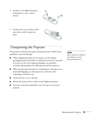 Page 79Maintaining the Projector79
3. Install two AA alkaline batteries, 
inserting the 
+ and – ends as 
shown.
4. Position the cover as shown, then 
press down until it snaps into 
place.
Transporting the Projector
The projector contains many glass and precision parts. Follow these 
guidelines to prevent damage: 
■When shipping the projector for repairs, use the original 
packaging material if possible, including the protective lens pads. 
If you do not have the original packaging, use equivalent 
materials,...