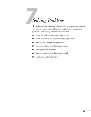 Page 8181
7
Solving Problems
This chapter helps you solve problems with your projector, and tells 
you how to contact technical support for problems you can’t solve 
yourself. The following information is included:
■Using the projector’s on-screen help system
■What to do when the projector’s status lights flash
■Solving projector operation problems
■Solving problems with the image or sound
■Solving network problems
■Solving problems with the remote control
■Contacting technical support 