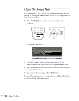 Page 8282Solving Problems
Using On-Screen Help
If the image doesn’t look right or your audio isn’t working, you can 
get help by pressing the 
? Help button on the back of the projector or 
on the remote control.
1. Press the 
? Help button on the remote control or on the 
projector. 
You see the Help menu:
2. Use the  pointer button on the remote control or the 
navigational buttons on the projector to highlight menu items.
3. Press the 
Enter button on the remote control or on the projector 
to select the...