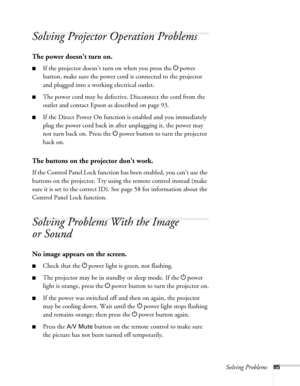 Page 85Solving Problems85
Solving Projector Operation Problems
The power doesn’t turn on.
■If the projector doesn’t turn on when you press the Ppower 
button, make sure the power cord is connected to the projector 
and plugged into a working electrical outlet.
■The power cord may be defective. Disconnect the cord from the 
outlet and contact Epson as described on page 93.
■If the Direct Power On function is enabled and you immediately 
plug the power cord back in after unplugging it, the power may 
not turn...