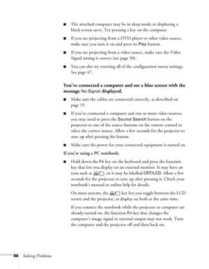 Page 8686Solving Problems
■The attached computer may be in sleep mode or displaying a 
black screen saver. Try pressing a key on the computer.
■If you are projecting from a DVD player or other video source, 
make sure you turn it on and press its 
Play button.
■If you are projecting from a video source, make sure the Video 
Signal setting is correct (see page 50).
■You can also try resetting all of the configuration menu settings. 
See page 47.
You’ve connected a computer and see a blue screen with the 
message...