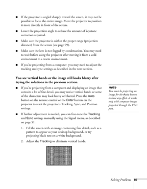 Page 89Solving Problems89
■If the projector is angled sharply toward the screen, it may not be 
possible to focus the entire image. Move the projector to position 
it more directly in front of the screen.
■Lower the projection angle to reduce the amount of keystone 
correction required.
■Make sure the projector is within the proper range (projection 
distance) from the screen (see page 99).
■Make sure the lens is not fogged by condensation. You may need 
to wait before using the projector after moving it from a...