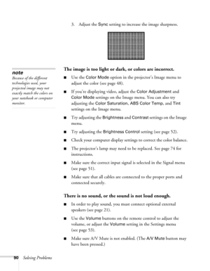 Page 9090Solving Problems3. Adjust the 
Sync setting to increase the image sharpness. 
The image is too light or dark, or colors are incorrect.
■Use the Color Mode option in the projector’s Image menu to 
adjust the color (see page 48). 
■If you’re displaying video, adjust the Color Adjustment and 
Color Mode settings on the Image menu. You can also try 
adjusting the 
Color Saturation, ABS Color Temp, and Tint 
settings on the Image menu.
■Try adjusting the Brightness and Contrast settings on the Image 
menu....