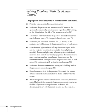 Page 9292Solving Problems
Solving Problems With the Remote 
Control
The projector doesn’t respond to remote control commands.
■Point the remote control towards the receiver.
■Make sure the projector and remote control IDs match. To 
operate all projectors by remote control regardless of ID settings, 
set the ID switch on the side of the remote control to 
Off.
■The remote control’s batteries may not be installed correctly or 
may be low on power. To change the batteries, see page 78. 
■Make sure you are within...